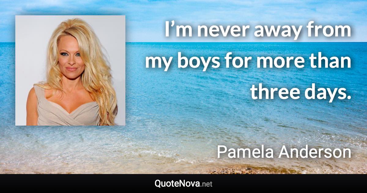 I’m never away from my boys for more than three days. - Pamela Anderson quote