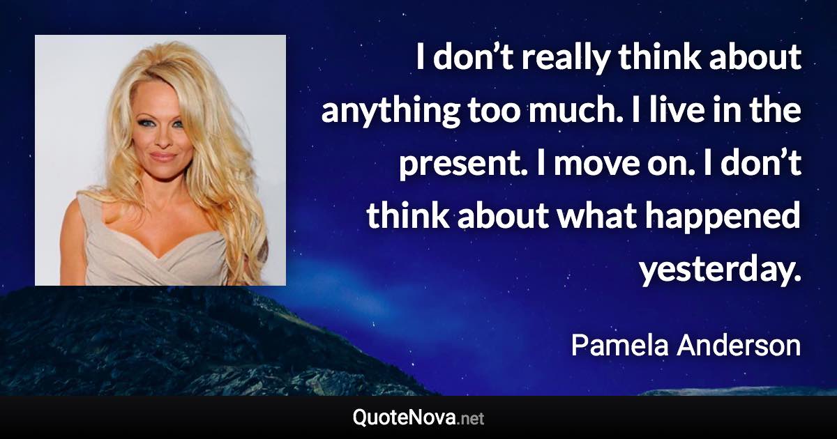 I don’t really think about anything too much. I live in the present. I move on. I don’t think about what happened yesterday. - Pamela Anderson quote