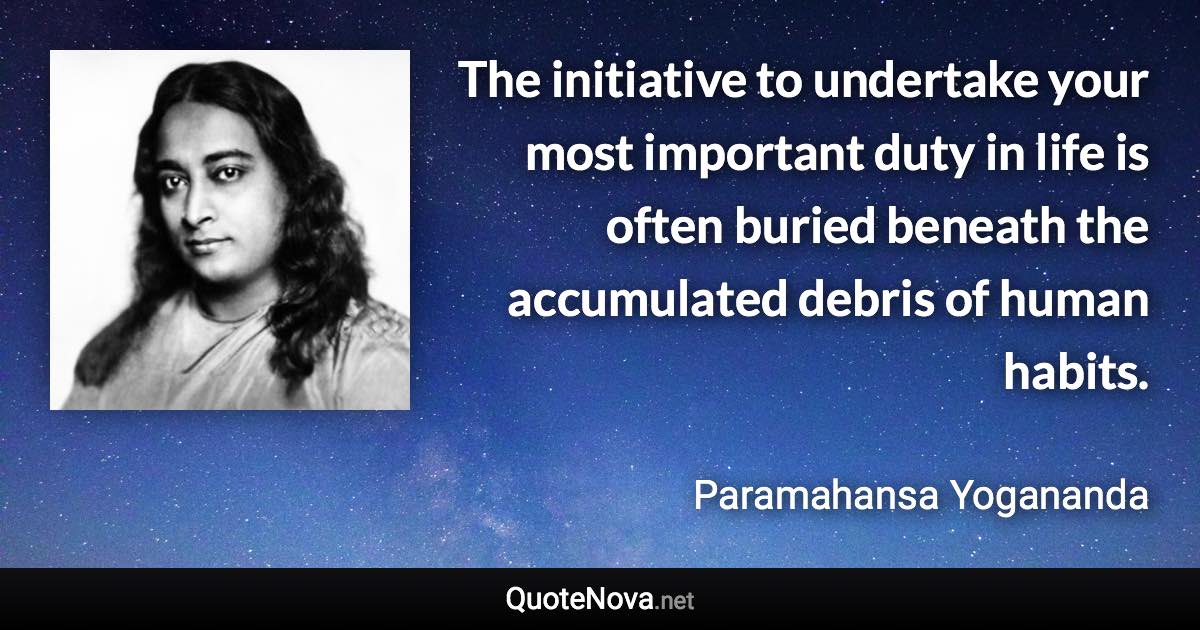 The initiative to undertake your most important duty in life is often buried beneath the accumulated debris of human habits. - Paramahansa Yogananda quote