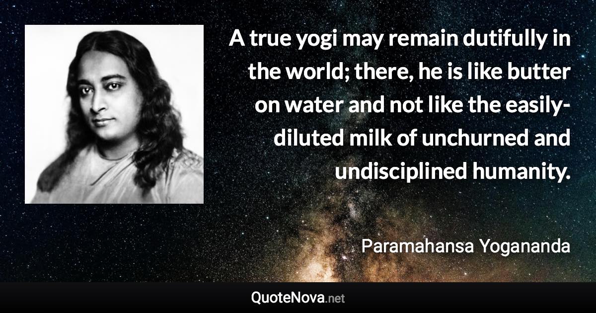 A true yogi may remain dutifully in the world; there, he is like butter on water and not like the easily-diluted milk of unchurned and undisciplined humanity. - Paramahansa Yogananda quote