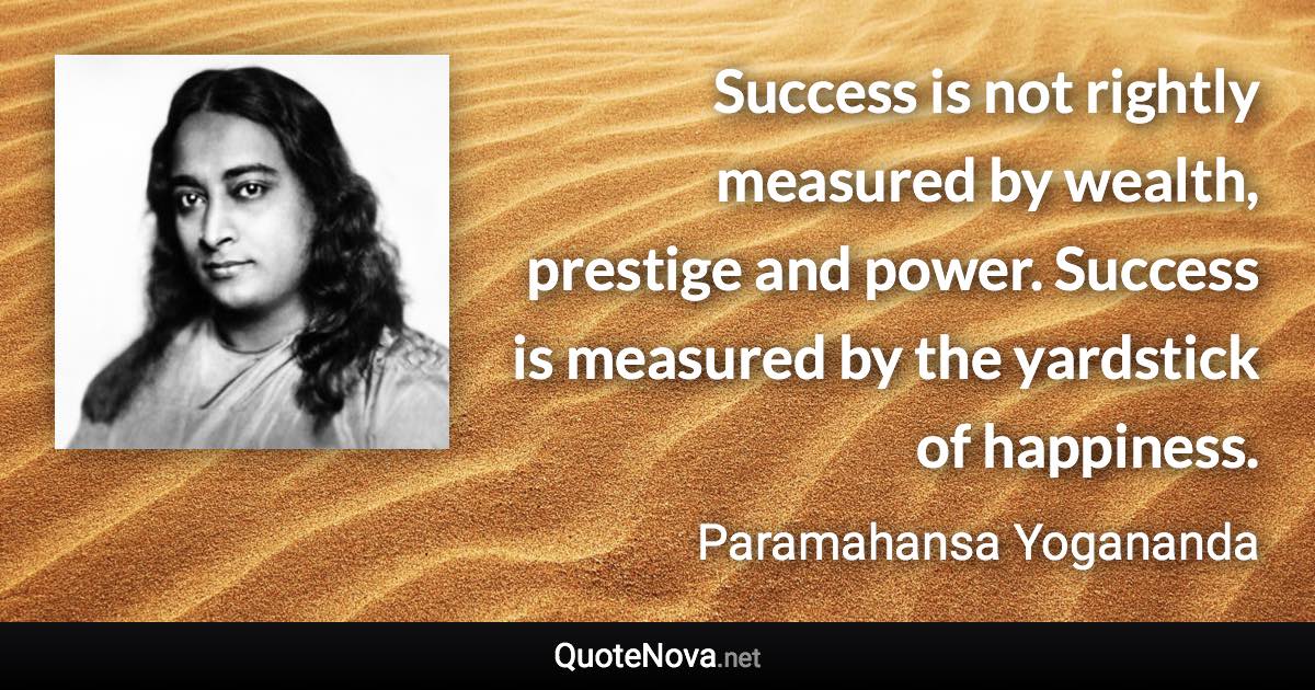 Success is not rightly measured by wealth, prestige and power. Success is measured by the yardstick of happiness. - Paramahansa Yogananda quote
