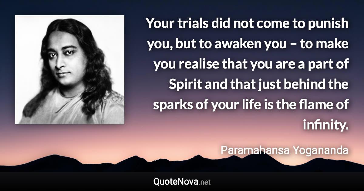 Your trials did not come to punish you, but to awaken you – to make you realise that you are a part of Spirit and that just behind the sparks of your life is the flame of infinity. - Paramahansa Yogananda quote