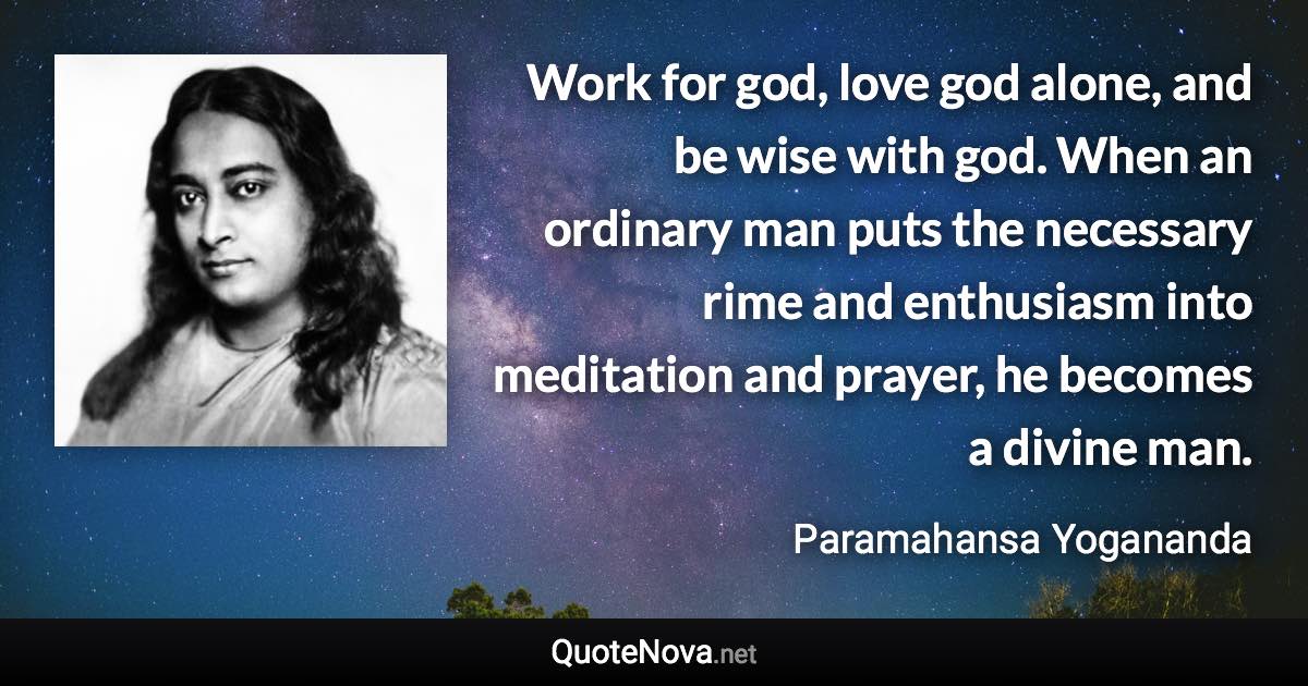 Work for god, love god alone, and be wise with god. When an ordinary man puts the necessary rime and enthusiasm into meditation and prayer, he becomes a divine man. - Paramahansa Yogananda quote