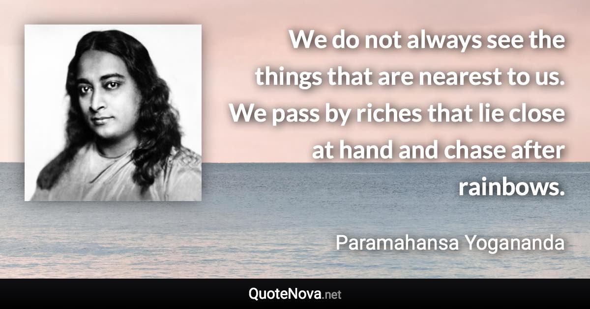 We do not always see the things that are nearest to us. We pass by riches that lie close at hand and chase after rainbows. - Paramahansa Yogananda quote