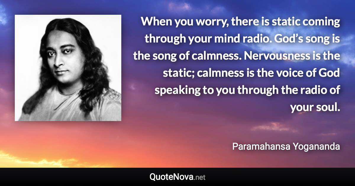 When you worry, there is static coming through your mind radio. God’s song is the song of calmness. Nervousness is the static; calmness is the voice of God speaking to you through the radio of your soul. - Paramahansa Yogananda quote