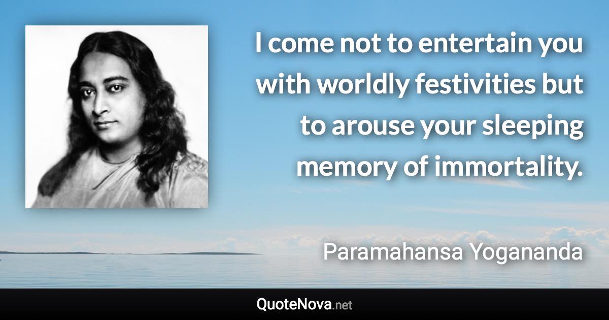 I come not to entertain you with worldly festivities but to arouse your sleeping memory of immortality. - Paramahansa Yogananda quote