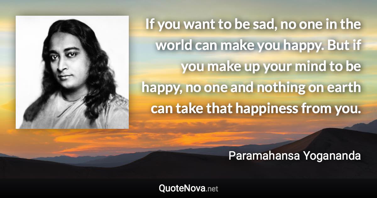 If you want to be sad, no one in the world can make you happy. But if you make up your mind to be happy, no one and nothing on earth can take that happiness from you. - Paramahansa Yogananda quote