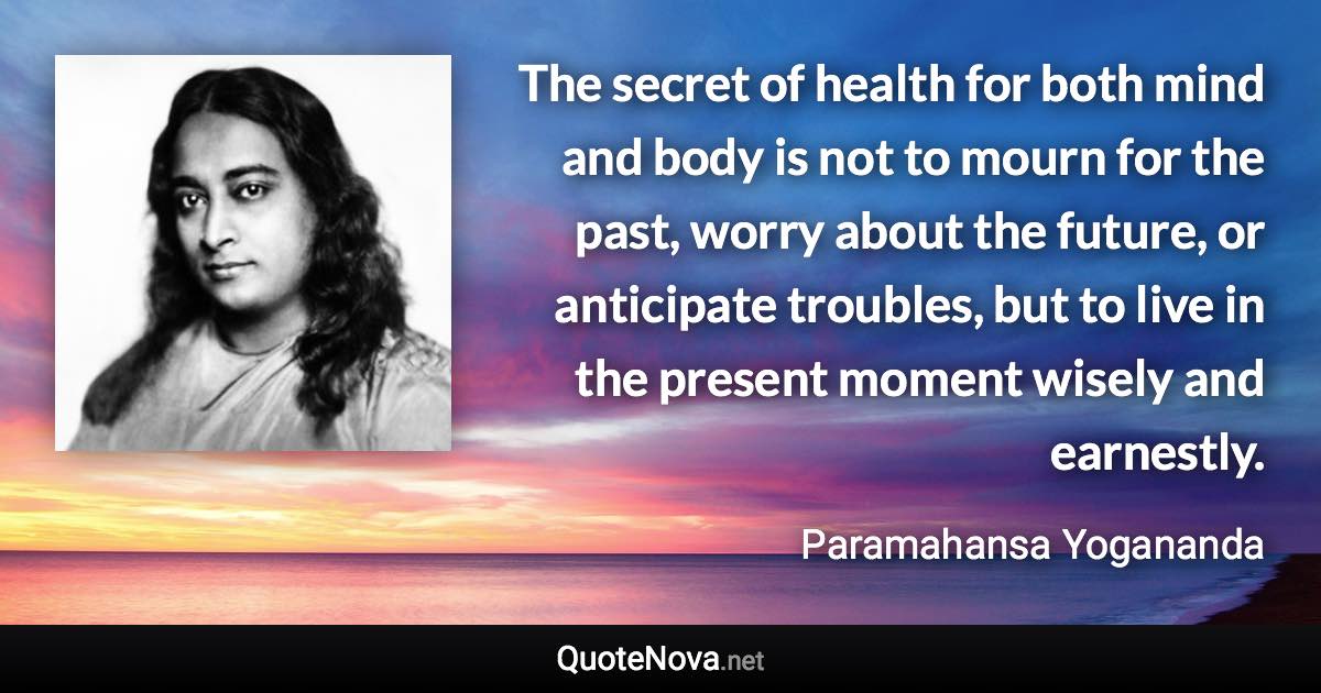 The secret of health for both mind and body is not to mourn for the past, worry about the future, or anticipate troubles, but to live in the present moment wisely and earnestly. - Paramahansa Yogananda quote