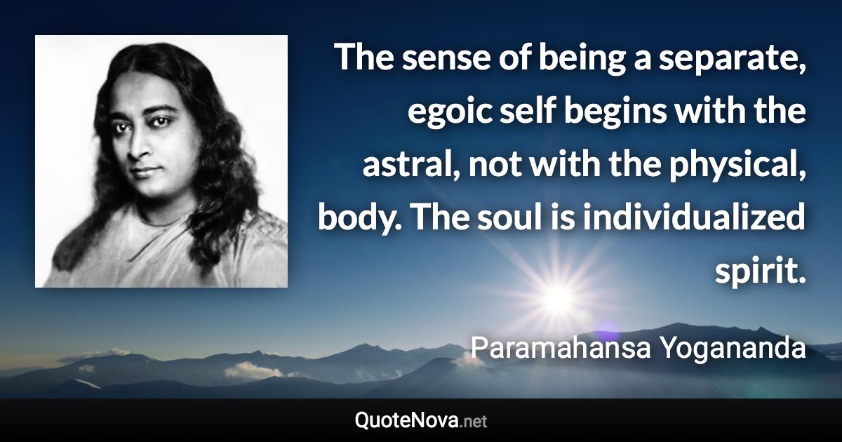 The sense of being a separate, egoic self begins with the astral, not with the physical, body. The soul is individualized spirit. - Paramahansa Yogananda quote