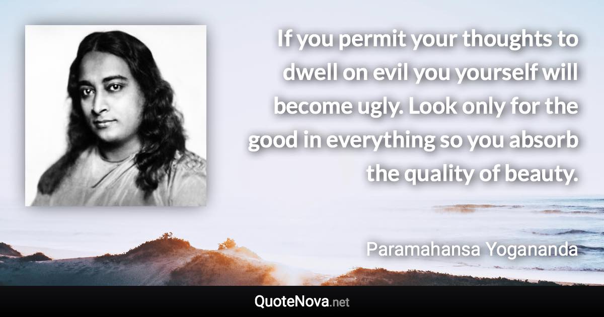 If you permit your thoughts to dwell on evil you yourself will become ugly. Look only for the good in everything so you absorb the quality of beauty. - Paramahansa Yogananda quote