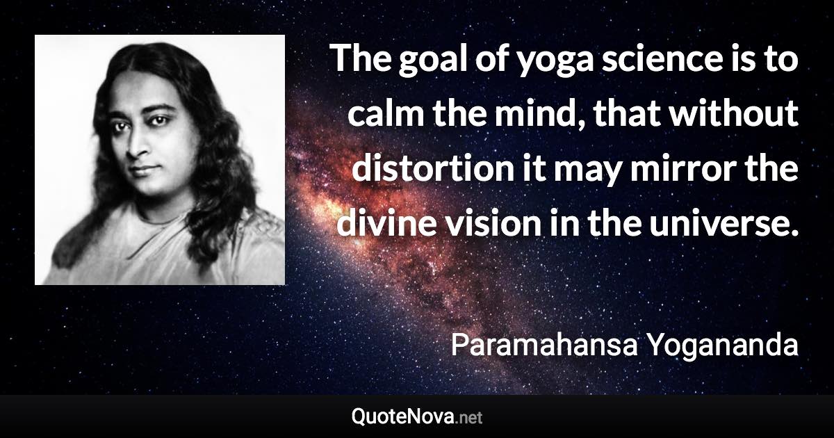 The goal of yoga science is to calm the mind, that without distortion it may mirror the divine vision in the universe. - Paramahansa Yogananda quote