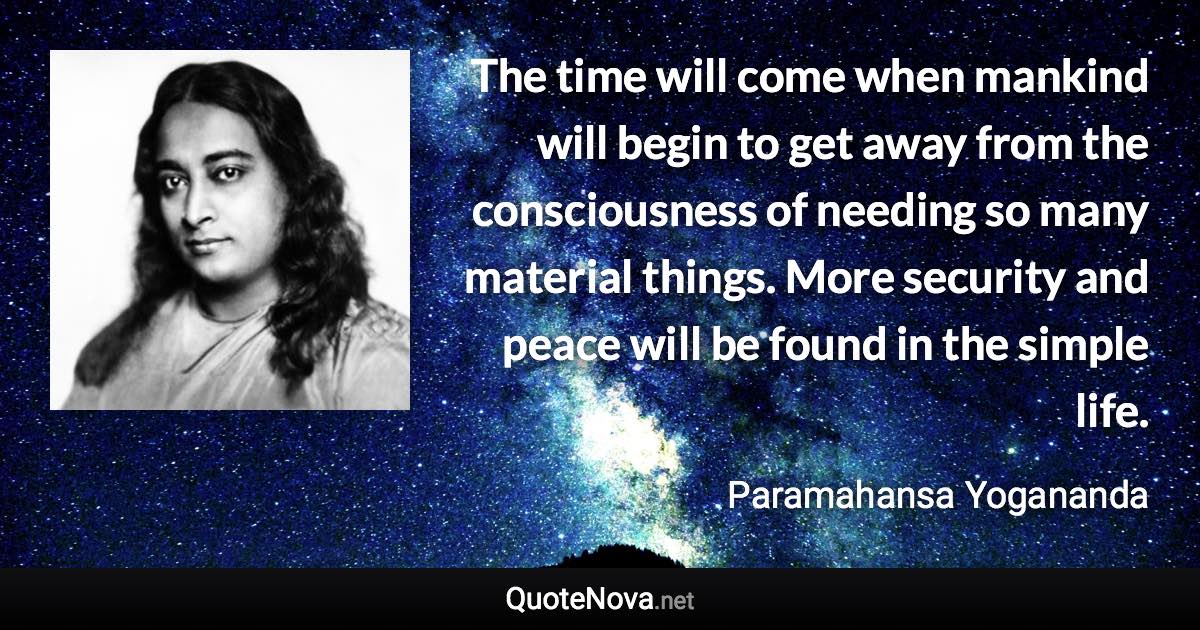 The time will come when mankind will begin to get away from the consciousness of needing so many material things. More security and peace will be found in the simple life. - Paramahansa Yogananda quote