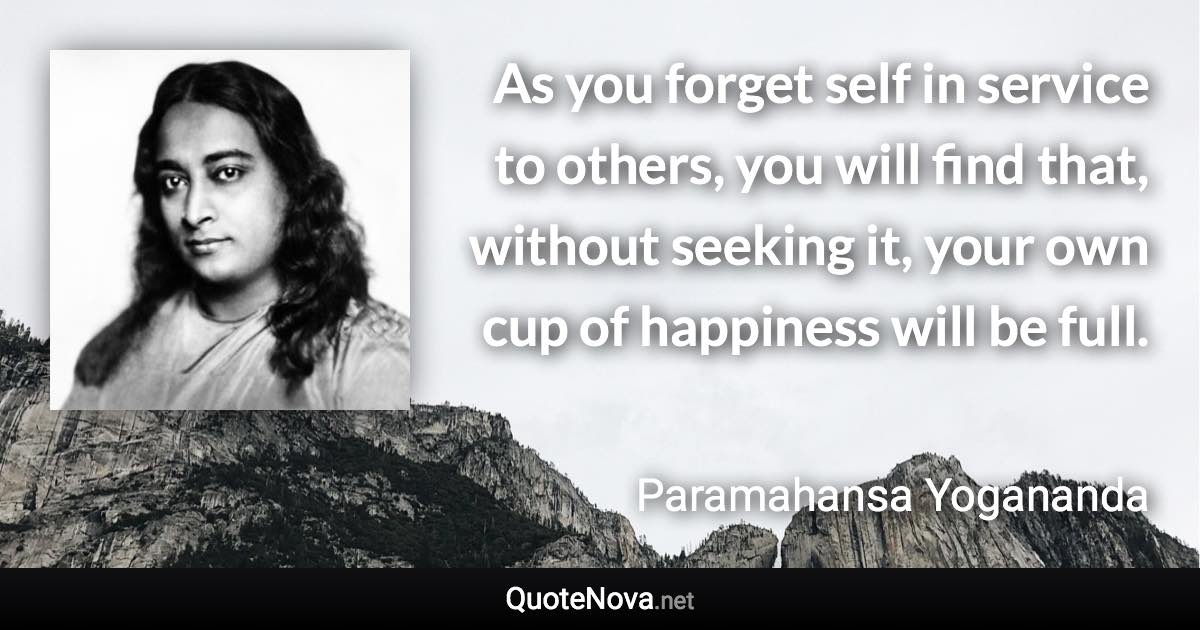 As you forget self in service to others, you will find that, without seeking it, your own cup of happiness will be full. - Paramahansa Yogananda quote