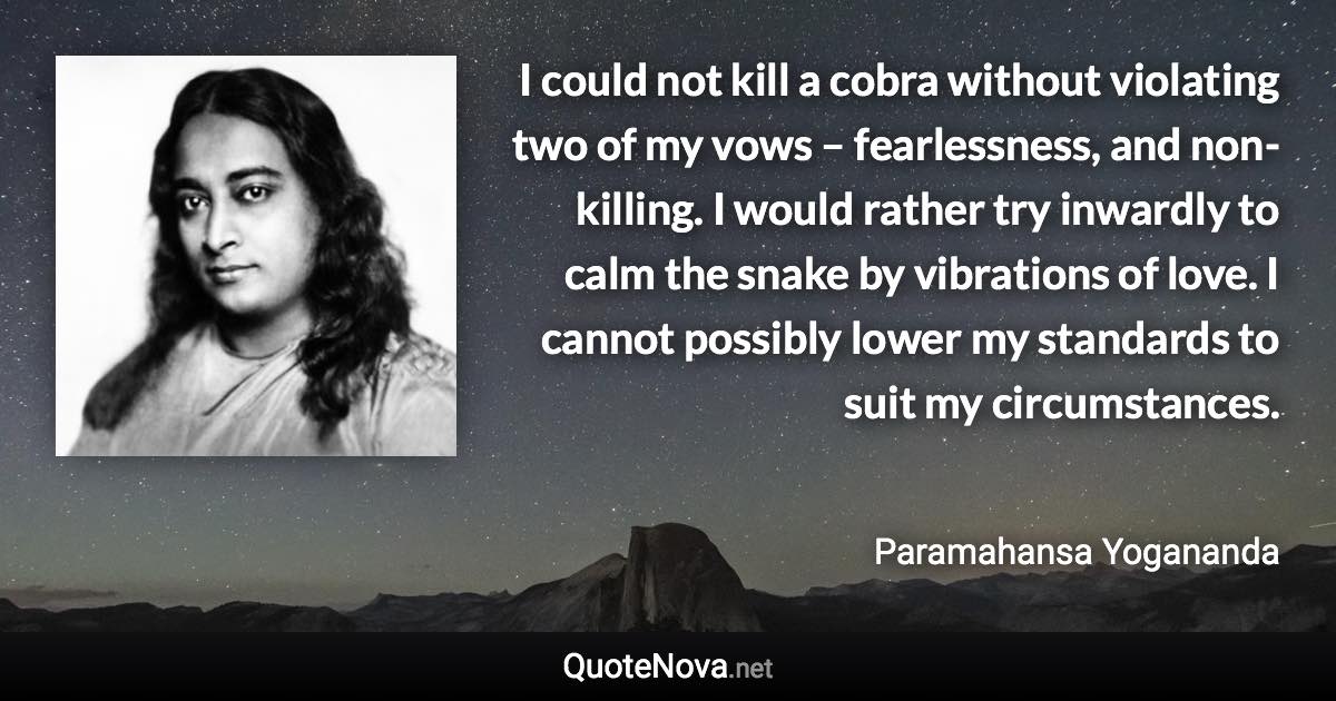 I could not kill a cobra without violating two of my vows – fearlessness, and non-killing. I would rather try inwardly to calm the snake by vibrations of love. I cannot possibly lower my standards to suit my circumstances. - Paramahansa Yogananda quote