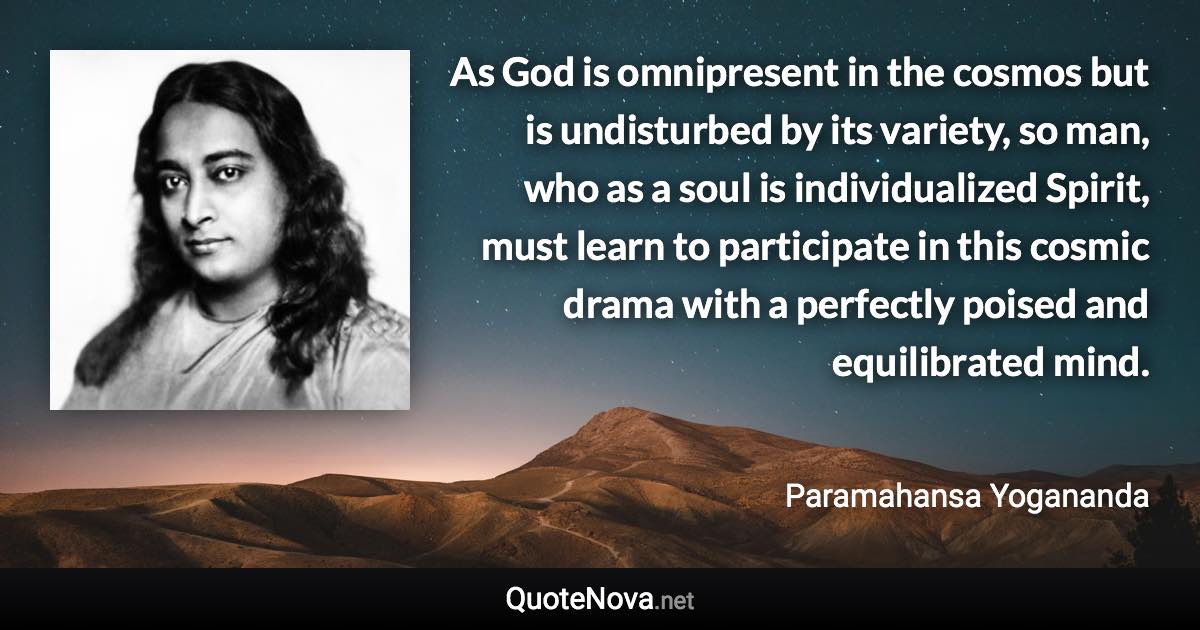 As God is omnipresent in the cosmos but is undisturbed by its variety, so man, who as a soul is individualized Spirit, must learn to participate in this cosmic drama with a perfectly poised and equilibrated mind. - Paramahansa Yogananda quote