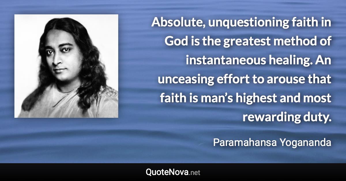 Absolute, unquestioning faith in God is the greatest method of instantaneous healing. An unceasing effort to arouse that faith is man’s highest and most rewarding duty. - Paramahansa Yogananda quote