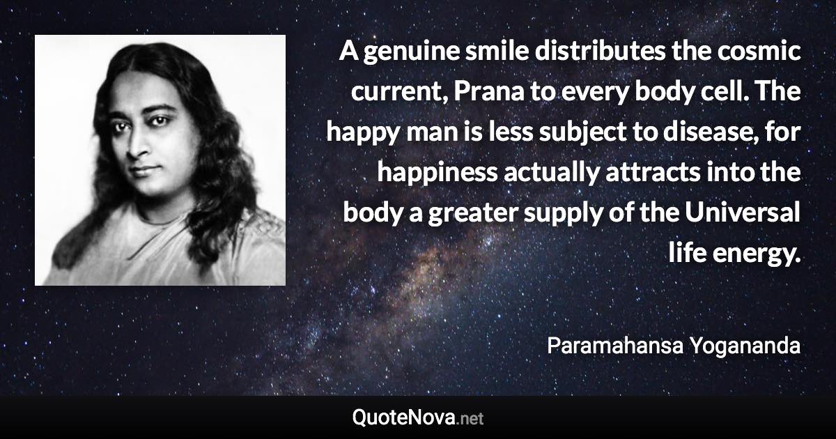 A genuine smile distributes the cosmic current, Prana to every body cell. The happy man is less subject to disease, for happiness actually attracts into the body a greater supply of the Universal life energy. - Paramahansa Yogananda quote