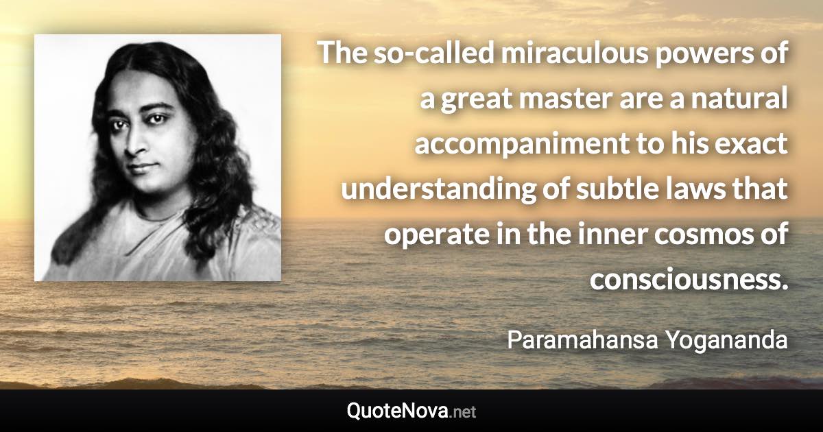 The so-called miraculous powers of a great master are a natural accompaniment to his exact understanding of subtle laws that operate in the inner cosmos of consciousness. - Paramahansa Yogananda quote