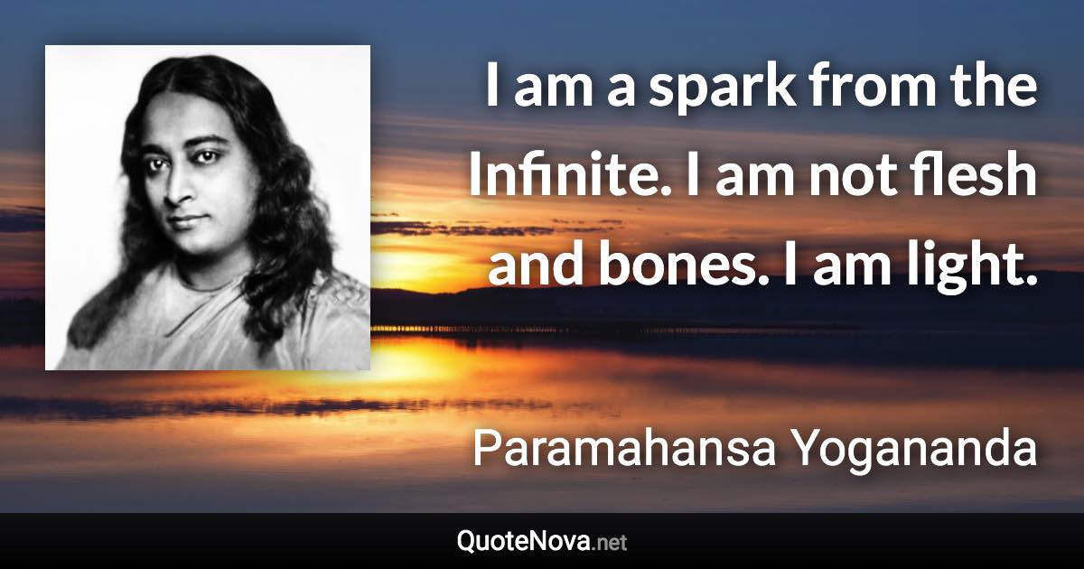 I am a spark from the Infinite. I am not flesh and bones. I am light. - Paramahansa Yogananda quote