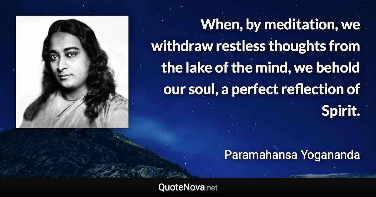 When, by meditation, we withdraw restless thoughts from the lake of the mind, we behold our soul, a perfect reflection of Spirit. - Paramahansa Yogananda quote