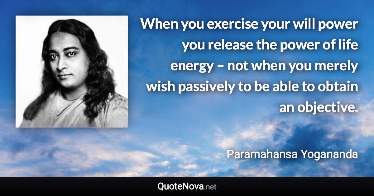 When you exercise your will power you release the power of life energy – not when you merely wish passively to be able to obtain an objective. - Paramahansa Yogananda quote