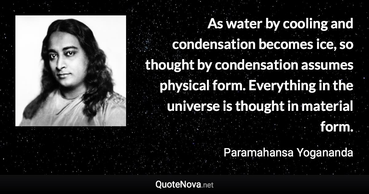 As water by cooling and condensation becomes ice, so thought by condensation assumes physical form. Everything in the universe is thought in material form. - Paramahansa Yogananda quote