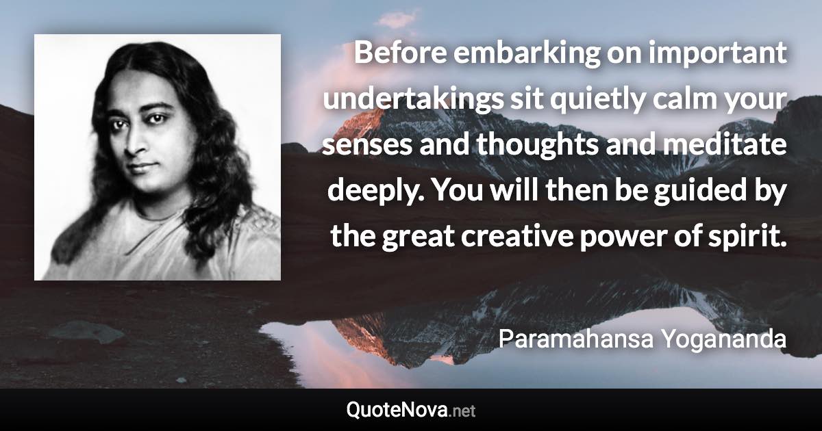 Before embarking on important undertakings sit quietly calm your senses and thoughts and meditate deeply. You will then be guided by the great creative power of spirit. - Paramahansa Yogananda quote