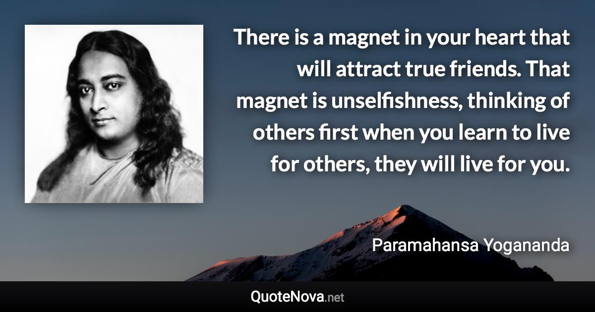 There is a magnet in your heart that will attract true friends. That magnet is unselfishness, thinking of others first when you learn to live for others, they will live for you. - Paramahansa Yogananda quote