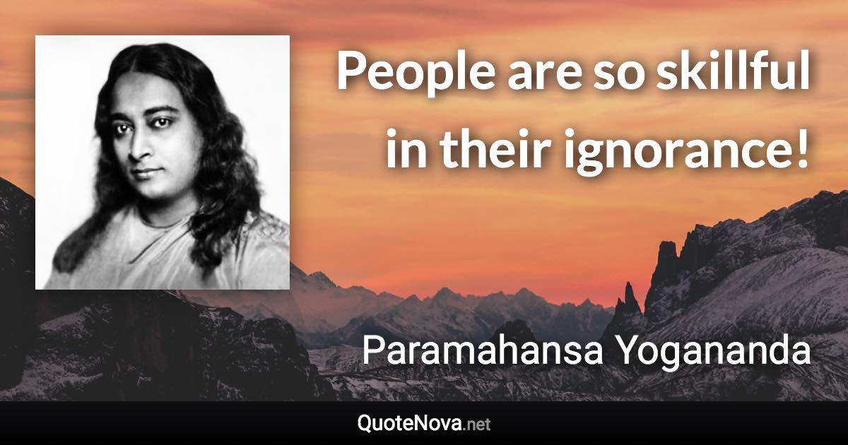 People are so skillful in their ignorance! - Paramahansa Yogananda quote