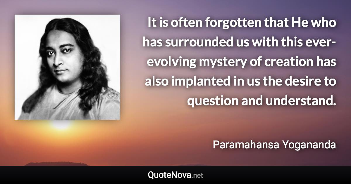 It is often forgotten that He who has surrounded us with this ever-evolving mystery of creation has also implanted in us the desire to question and understand. - Paramahansa Yogananda quote