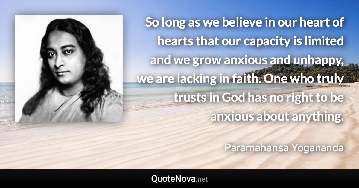 So long as we believe in our heart of hearts that our capacity is limited and we grow anxious and unhappy, we are lacking in faith. One who truly trusts in God has no right to be anxious about anything. - Paramahansa Yogananda quote