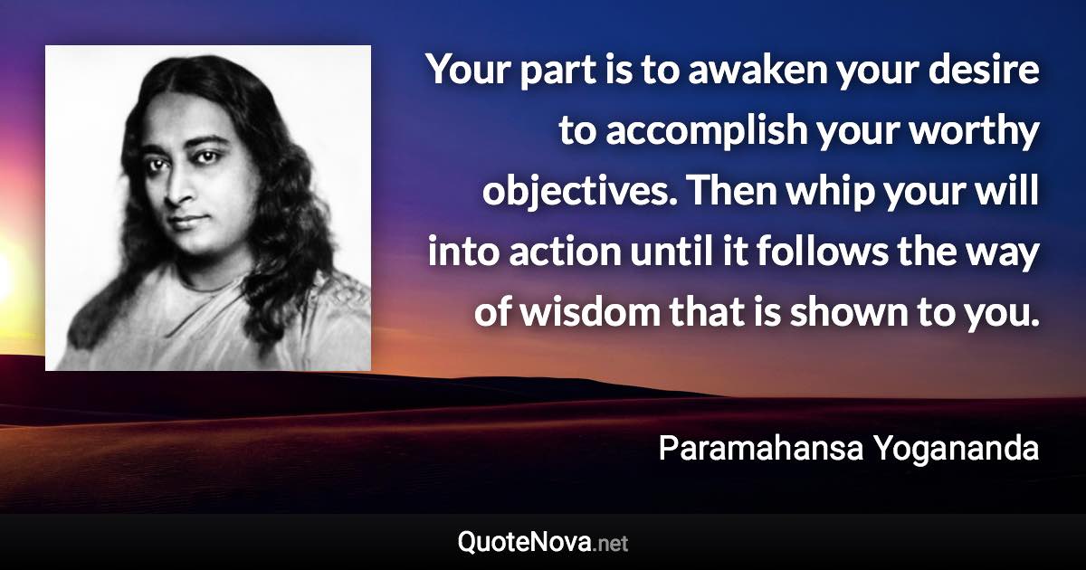 Your part is to awaken your desire to accomplish your worthy objectives. Then whip your will into action until it follows the way of wisdom that is shown to you. - Paramahansa Yogananda quote