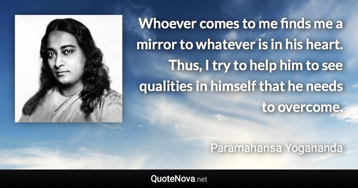 Whoever comes to me finds me a mirror to whatever is in his heart. Thus, I try to help him to see qualities in himself that he needs to overcome. - Paramahansa Yogananda quote