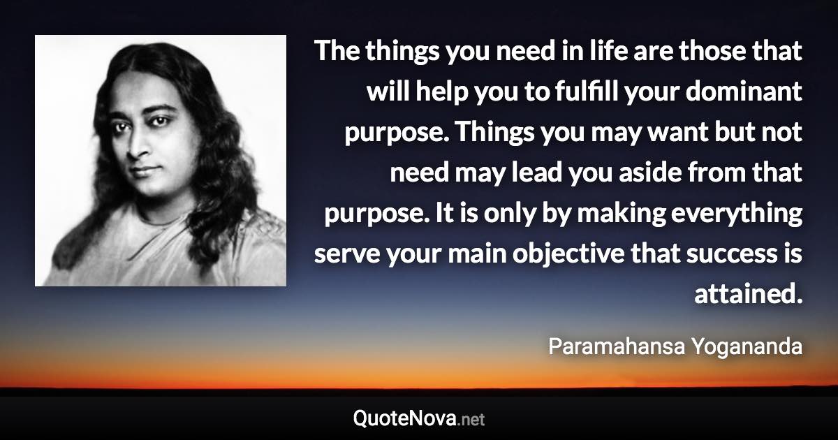 The things you need in life are those that will help you to fulfill your dominant purpose. Things you may want but not need may lead you aside from that purpose. It is only by making everything serve your main objective that success is attained. - Paramahansa Yogananda quote