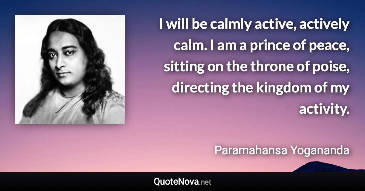 I will be calmly active, actively calm. I am a prince of peace, sitting on the throne of poise, directing the kingdom of my activity. - Paramahansa Yogananda quote