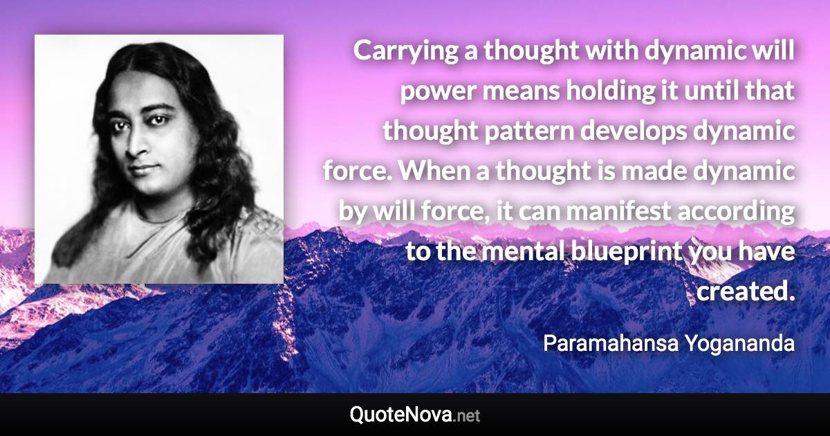 Carrying a thought with dynamic will power means holding it until that thought pattern develops dynamic force. When a thought is made dynamic by will force, it can manifest according to the mental blueprint you have created. - Paramahansa Yogananda quote