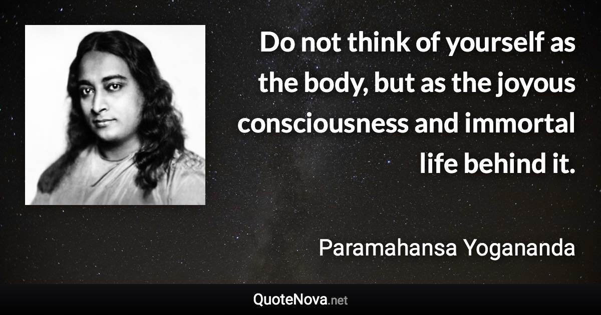 Do not think of yourself as the body, but as the joyous consciousness and immortal life behind it. - Paramahansa Yogananda quote