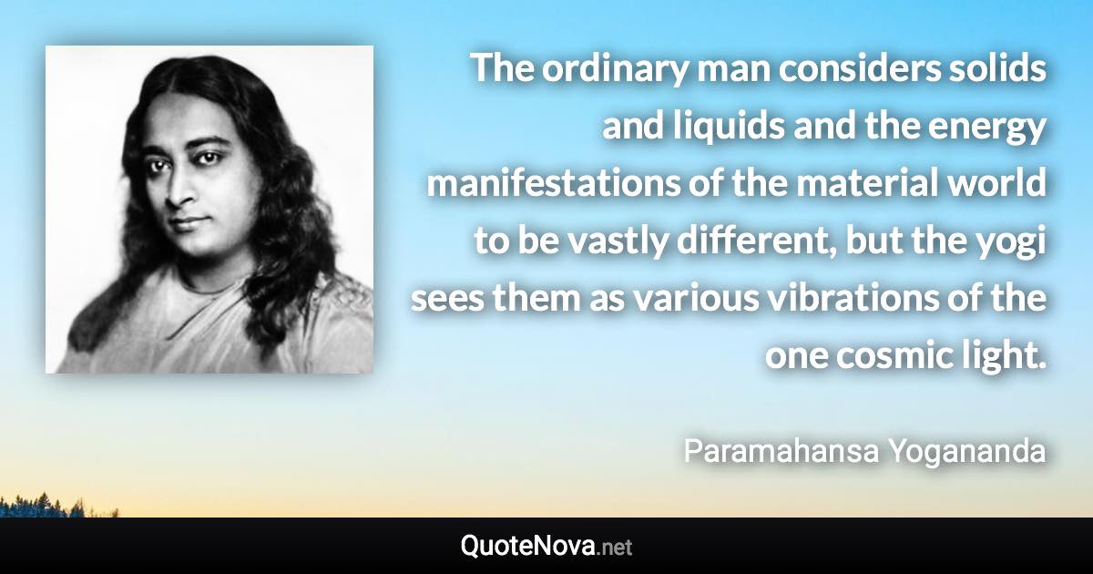 The ordinary man considers solids and liquids and the energy manifestations of the material world to be vastly different, but the yogi sees them as various vibrations of the one cosmic light. - Paramahansa Yogananda quote