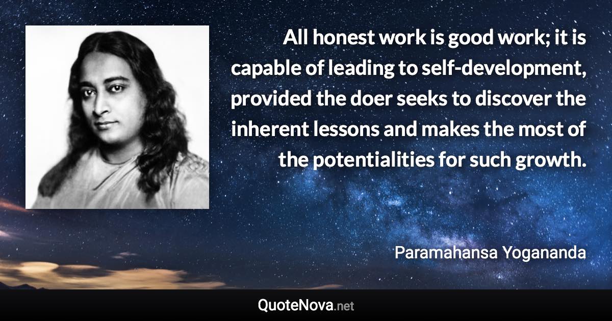 All honest work is good work; it is capable of leading to self-development, provided the doer seeks to discover the inherent lessons and makes the most of the potentialities for such growth. - Paramahansa Yogananda quote