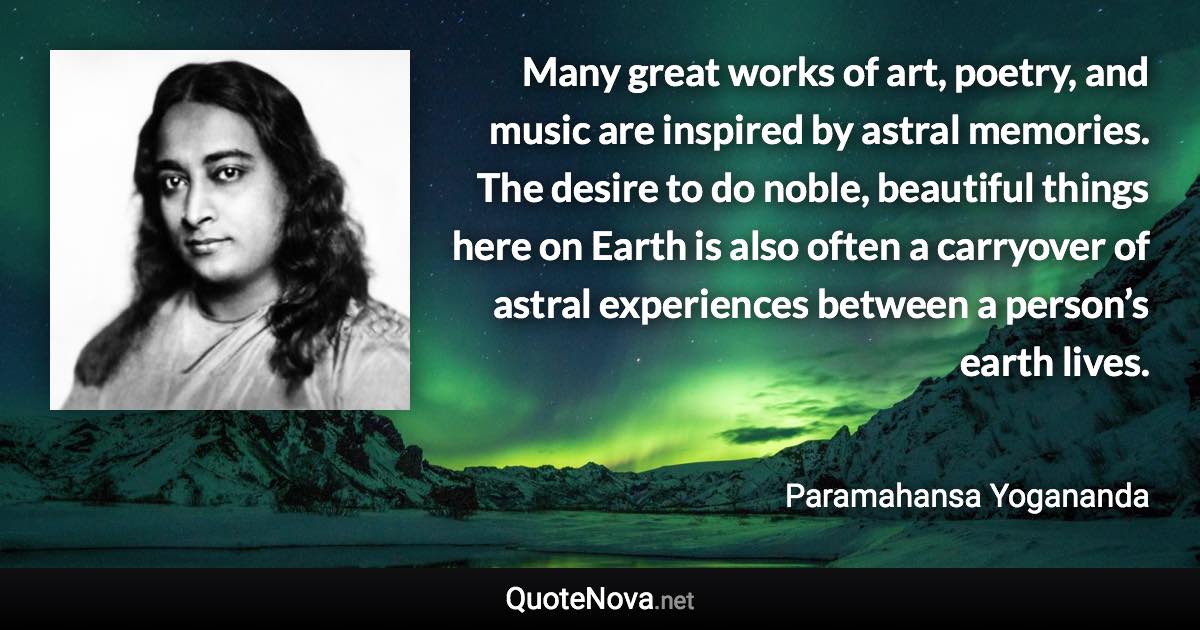 Many great works of art, poetry, and music are inspired by astral memories. The desire to do noble, beautiful things here on Earth is also often a carryover of astral experiences between a person’s earth lives. - Paramahansa Yogananda quote