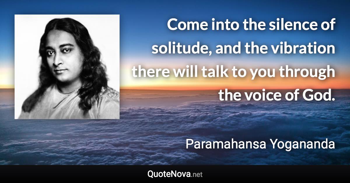 Come into the silence of solitude, and the vibration there will talk to you through the voice of God. - Paramahansa Yogananda quote