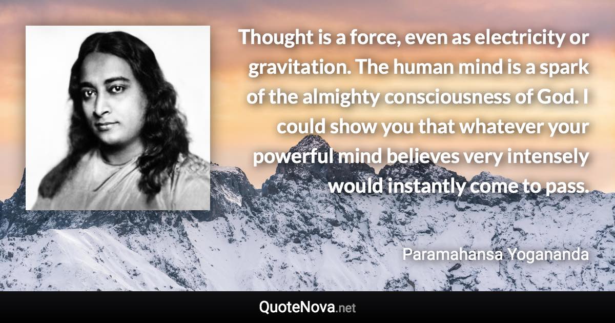 Thought is a force, even as electricity or gravitation. The human mind is a spark of the almighty consciousness of God. I could show you that whatever your powerful mind believes very intensely would instantly come to pass. - Paramahansa Yogananda quote