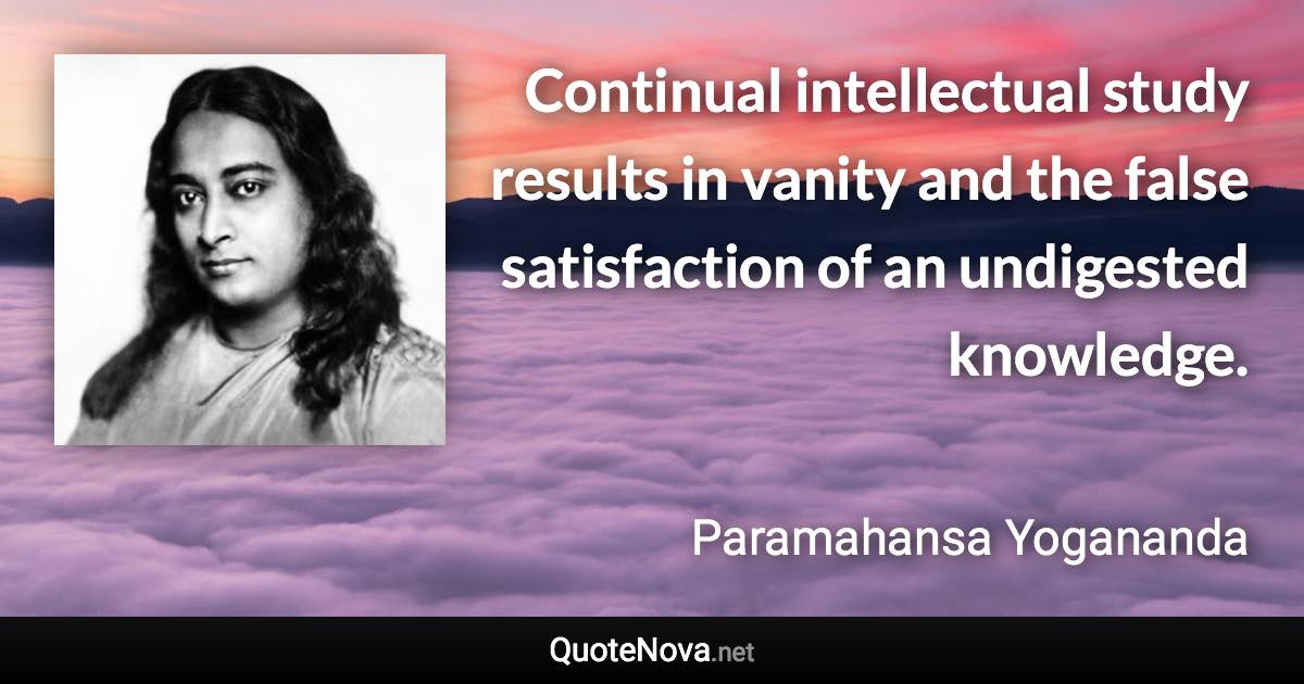 Continual intellectual study results in vanity and the false satisfaction of an undigested knowledge. - Paramahansa Yogananda quote