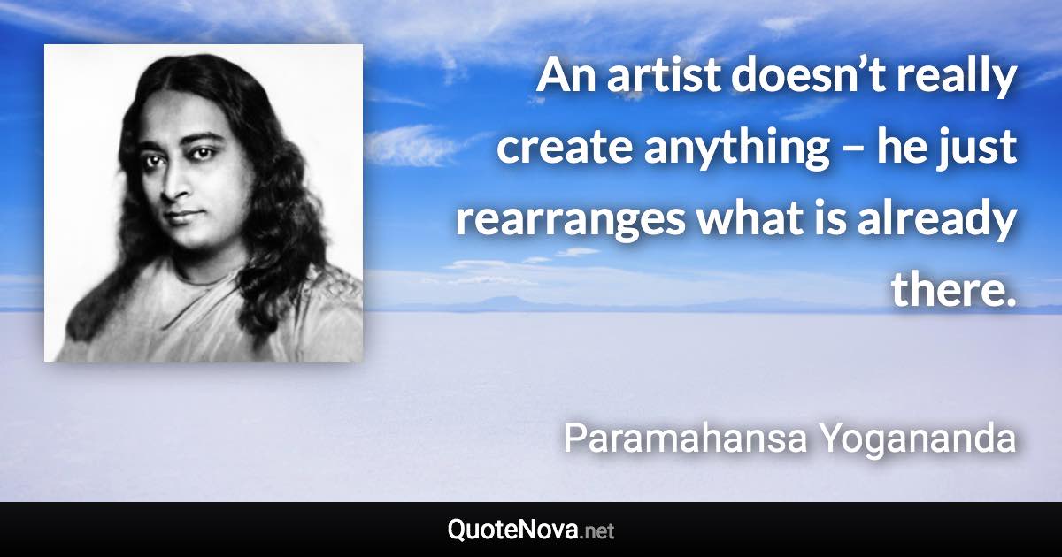 An artist doesn’t really create anything – he just rearranges what is already there. - Paramahansa Yogananda quote