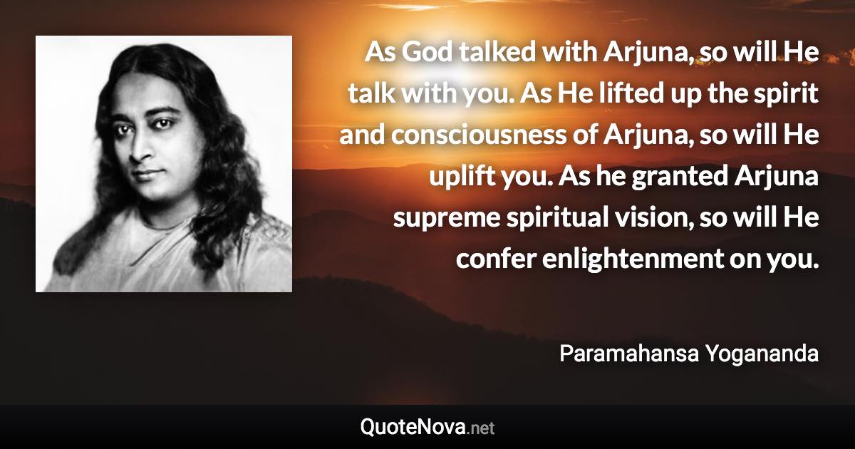 As God talked with Arjuna, so will He talk with you. As He lifted up the spirit and consciousness of Arjuna, so will He uplift you. As he granted Arjuna supreme spiritual vision, so will He confer enlightenment on you. - Paramahansa Yogananda quote