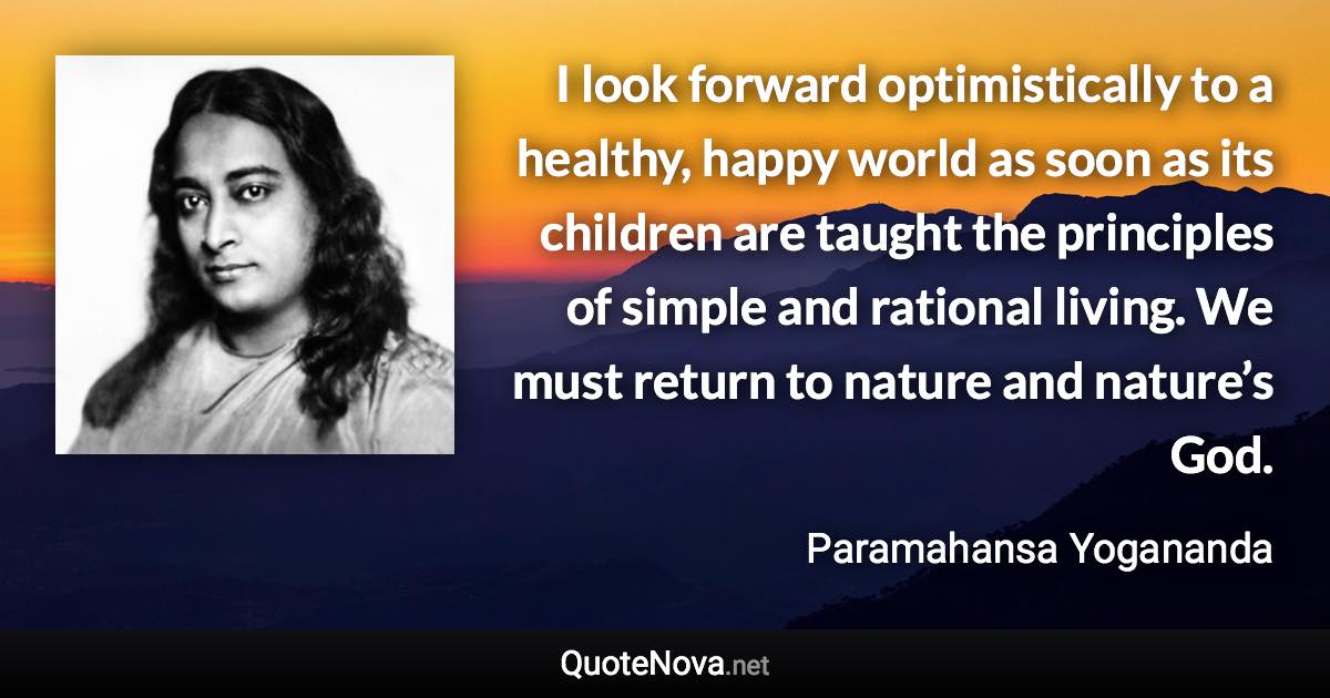 I look forward optimistically to a healthy, happy world as soon as its children are taught the principles of simple and rational living. We must return to nature and nature’s God. - Paramahansa Yogananda quote