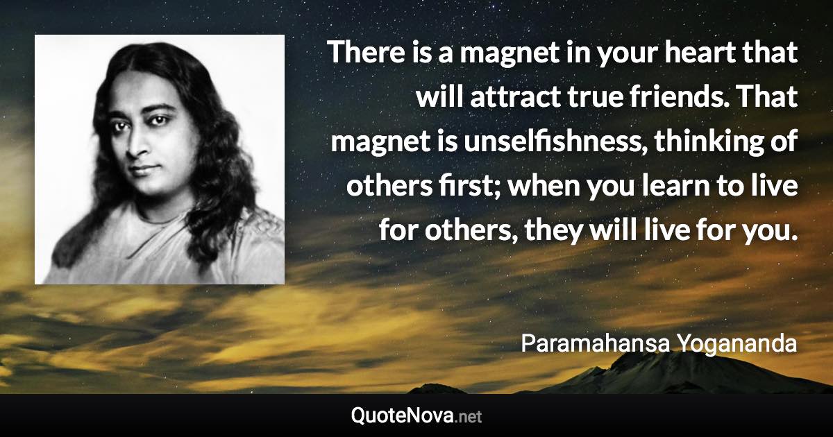 There is a magnet in your heart that will attract true friends. That magnet is unselfishness, thinking of others first; when you learn to live for others, they will live for you. - Paramahansa Yogananda quote