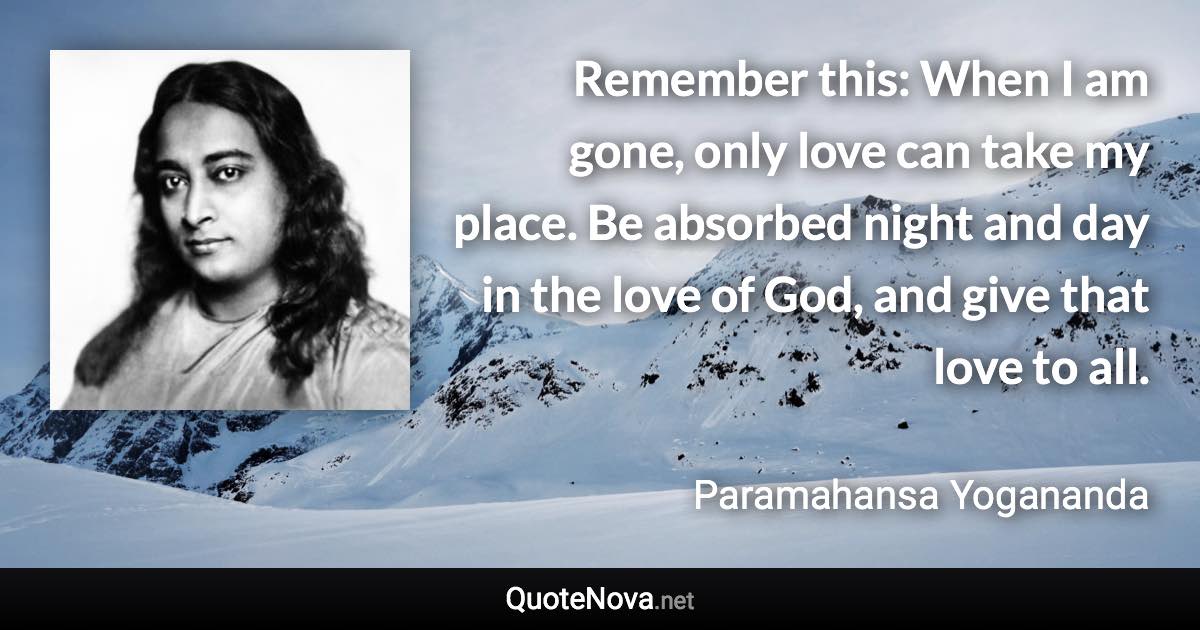 Remember this: When I am gone, only love can take my place. Be absorbed night and day in the love of God, and give that love to all. - Paramahansa Yogananda quote