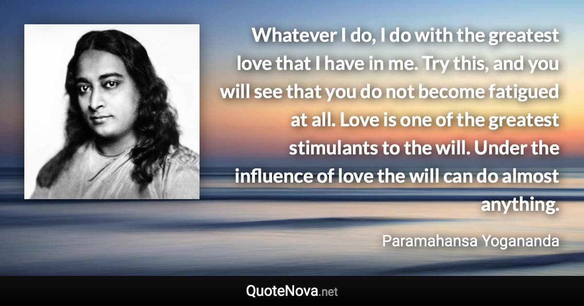 Whatever I do, I do with the greatest love that I have in me. Try this, and you will see that you do not become fatigued at all. Love is one of the greatest stimulants to the will. Under the influence of love the will can do almost anything. - Paramahansa Yogananda quote