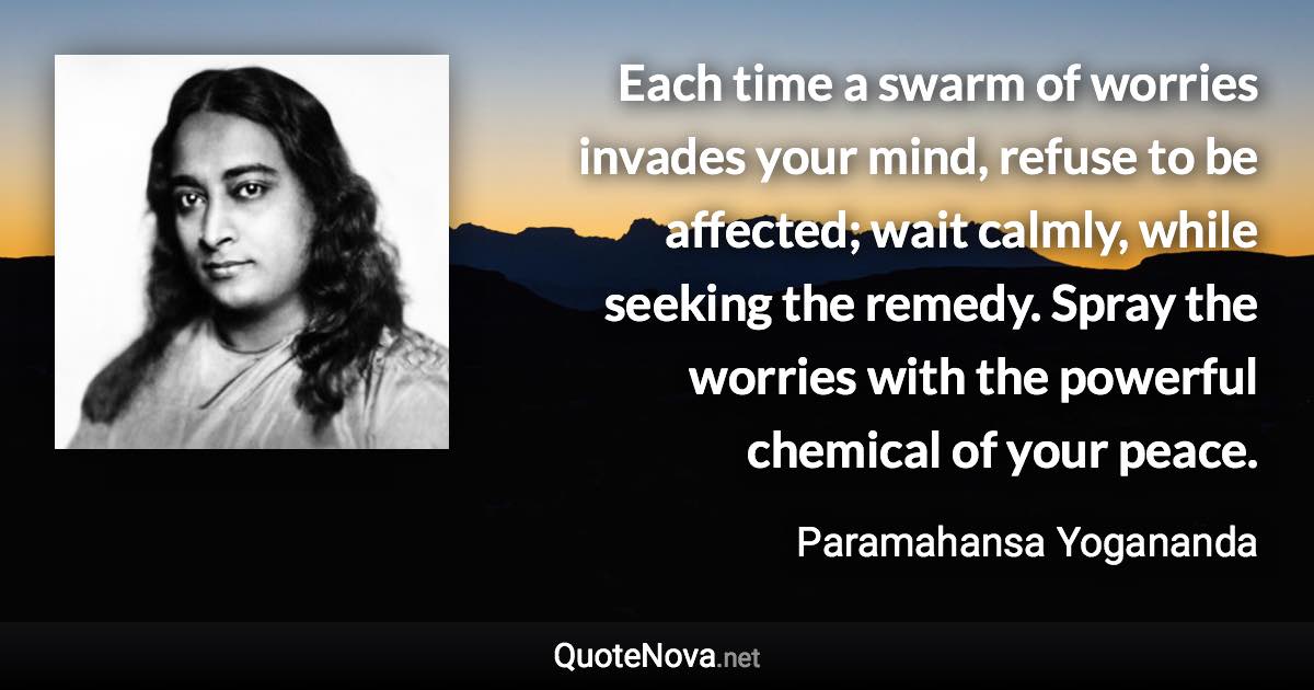 Each time a swarm of worries invades your mind, refuse to be affected; wait calmly, while seeking the remedy. Spray the worries with the powerful chemical of your peace. - Paramahansa Yogananda quote